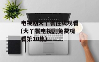 电视剧大丫鬟在线观看(大丫鬟电视剧免费观看第10集)