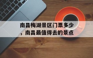 南昌梅湖景区门票多少，南昌最值得去的景点