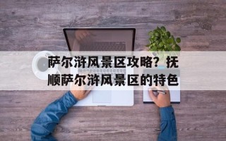 萨尔浒风景区攻略？抚顺萨尔浒风景区的特色