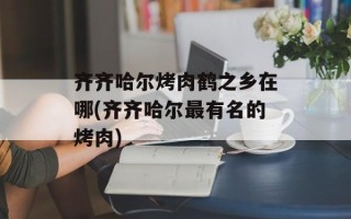 齐齐哈尔烤肉鹤之乡在哪(齐齐哈尔最有名的烤肉)