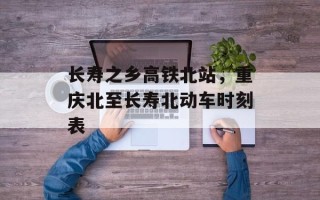 长寿之乡高铁北站，重庆北至长寿北动车时刻表