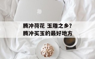 腾冲荷花 玉雕之乡？腾冲买玉的最好地方