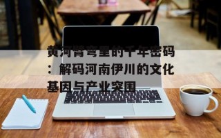 黄河臂弯里的千年密码：解码河南伊川的文化基因与产业突围