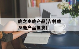 鹿之乡鹿产品(吉林鹿乡鹿产品批发)