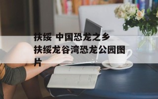 扶绥 中国恐龙之乡 扶绥龙谷湾恐龙公园图片