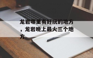 龙岩哪里有好玩的地方，龙岩晚上最火三个地方