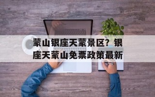蒙山银座天蒙景区？银座天蒙山免票政策最新