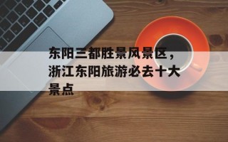 东阳三都胜景风景区，浙江东阳旅游必去十大景点