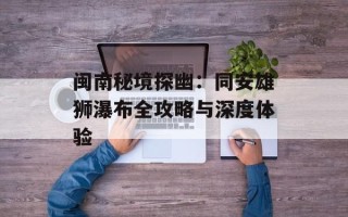 闽南秘境探幽：同安雄狮瀑布全攻略与深度体验