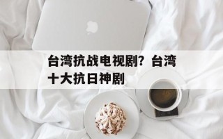 台湾抗战电视剧？台湾十大抗日神剧