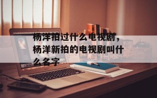 杨洋拍过什么电视剧，杨洋新拍的电视剧叫什么名字