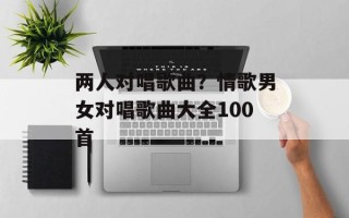 两人对唱歌曲？情歌男女对唱歌曲大全100首