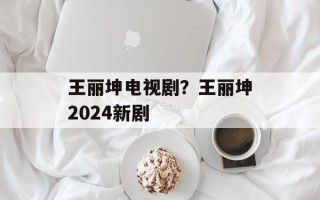 王丽坤电视剧？王丽坤2024新剧