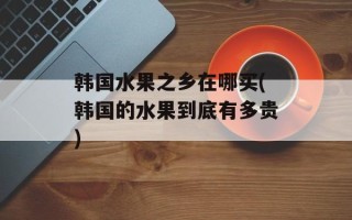 韩国水果之乡在哪买(韩国的水果到底有多贵)