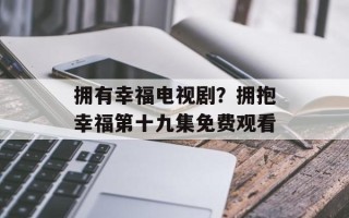 拥有幸福电视剧？拥抱幸福第十九集免费观看