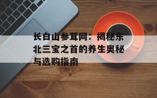 长白山参茸网：揭秘东北三宝之首的养生奥秘与选购指南