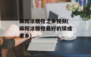 麻阳冰糖橙之乡视频(麻阳冰糖橙最好的镇或者乡)