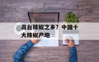 高台辣椒之乡？中国十大辣椒产地