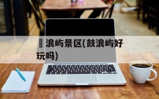 鼔浪屿景区(鼓浪屿好玩吗)