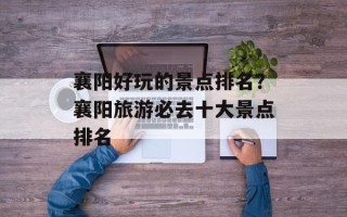 襄阳好玩的景点排名？襄阳旅游必去十大景点排名
