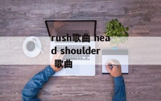 rush歌曲 head shoulder 歌曲