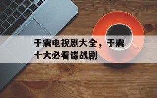 于震电视剧大全，于震十大必看谍战剧