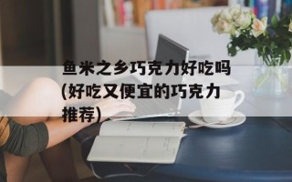 鱼米之乡巧克力好吃吗(好吃又便宜的巧克力推荐)