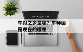 车舆之乡是哪？车师国是现在的哪里
