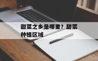 甜菜之乡是哪里？甜菜种植区域