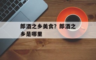郎酒之乡美食？郎酒之乡是哪里