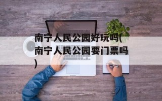 南宁人民公园好玩吗(南宁人民公园要门票吗)