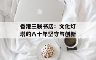 香港三联书店：文化灯塔的八十年坚守与创新