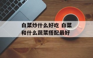 白菜炒什么好吃 白菜和什么蔬菜搭配最好