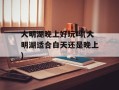 大明湖晚上好玩吗(大明湖适合白天还是晚上)