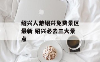 绍兴人游绍兴免费景区最新 绍兴必去三大景点