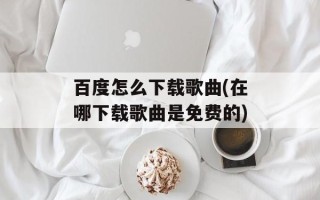 百度怎么下载歌曲(在哪下载歌曲是免费的)
