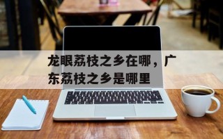 龙眼荔枝之乡在哪，广东荔枝之乡是哪里