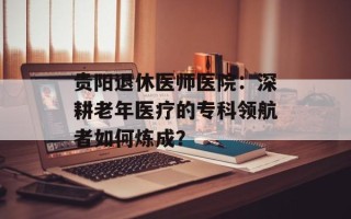 贵阳退休医师医院：深耕老年医疗的专科领航者如何炼成？