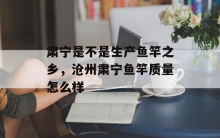 肃宁是不是生产鱼竿之乡，沧州肃宁鱼竿质量怎么样