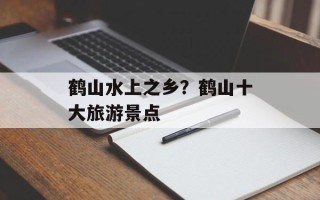 鹤山水上之乡？鹤山十大旅游景点