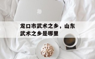 龙口市武术之乡，山东武术之乡是哪里