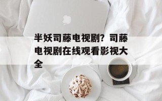 半妖司藤电视剧？司藤电视剧在线观看影视大全