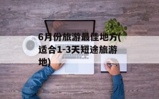 6月份旅游最佳地方(适合1-3天短途旅游地)