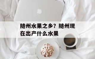 随州水果之乡？随州现在出产什么水果