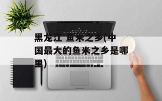 黑龙江 鱼米之乡(中国最大的鱼米之乡是哪里)