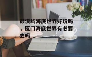 鼓浪屿海底世界好玩吗，厦门海底世界有必要去吗