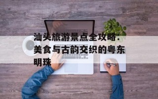 汕头旅游景点全攻略：美食与古韵交织的粤东明珠