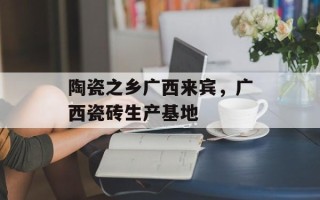 陶瓷之乡广西来宾，广西瓷砖生产基地