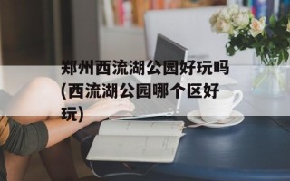 郑州西流湖公园好玩吗(西流湖公园哪个区好玩)