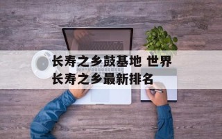 长寿之乡鼓基地 世界长寿之乡最新排名
